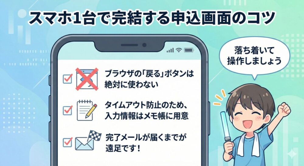「スマホ1台で完結する申込画面のコツ」というタイトルの図。中央のスマートフォン画面の中に、3つのチェック項目が表示されています。1:ブラウザの「戻る」ボタンは絶対に使わない、2:タイムアウト防止のため、入力情報はメモ帳に用意、3:完了メールが届くまでが遠足です!。画面の右横には、ライブグッズを身につけた笑顔のキャラクターが「落ち着いて操作しましょう」と呼びかけているイラストが配置されています。